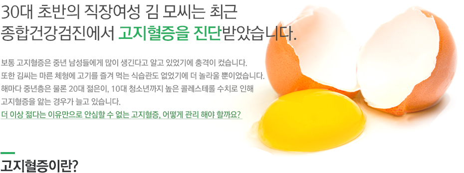 30대 초반의 직장여성 김 모씨는 최근 종합건강검진에서 고지혈증을 진단받았습니다. 보통 고지혈증은 중년 남성들에게 많이 생긴다고 알고 있었기에 충격이 컸습니다. 또한 김씨는 마른 체형에 고기를 즐겨 먹는 식습관도 없었기에 더 놀라울 뿐이었습니다. 해마다 중년층은 물론 20대 젊은이, 10대 청소년까지 높은 콜레스테롤 수치로 인해 고지혈증을 앓는 경우가 늘고 있습니다. 더 이상 젊다는 이유만으로 안심할 수 없는 고지혈증, 어떻게 관리 해야 할까요? 