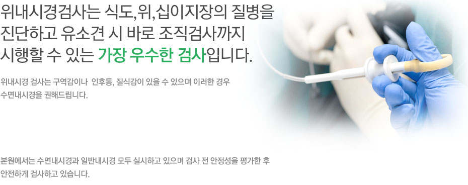 위 내시경 검사는 식도,위,십이지장의 질병을 진단하고 유소견 시 바로 조직검사까지 시행할 수 있는 가장 우수한 검사입니다. 위내시경 검사는 구역감이나 인후통, 질식감이 있을 수 있으며 이러한 경우 수면 내시경을 권해드립니다.