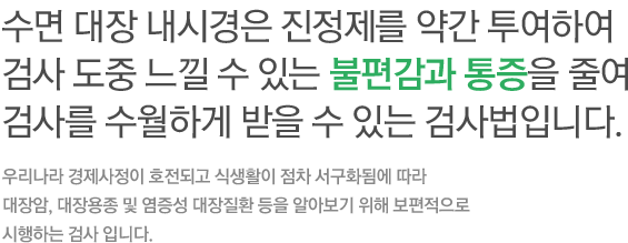 수면 대장 내시경은 진정제를 약간 투여하여 검사 도중 느낄 수 있는 불편감과 통증을 줄여 검사를 수월하게 받을 수 있는 검사법입니다. 우리나라 경제사정이 호전되고 식생활이 점차 서구화됨에 따라 대장암, 대장용종 및 염증성 대장질환 등을 알아보기 위해 보편적으로 시행하는 검사 입니다. 